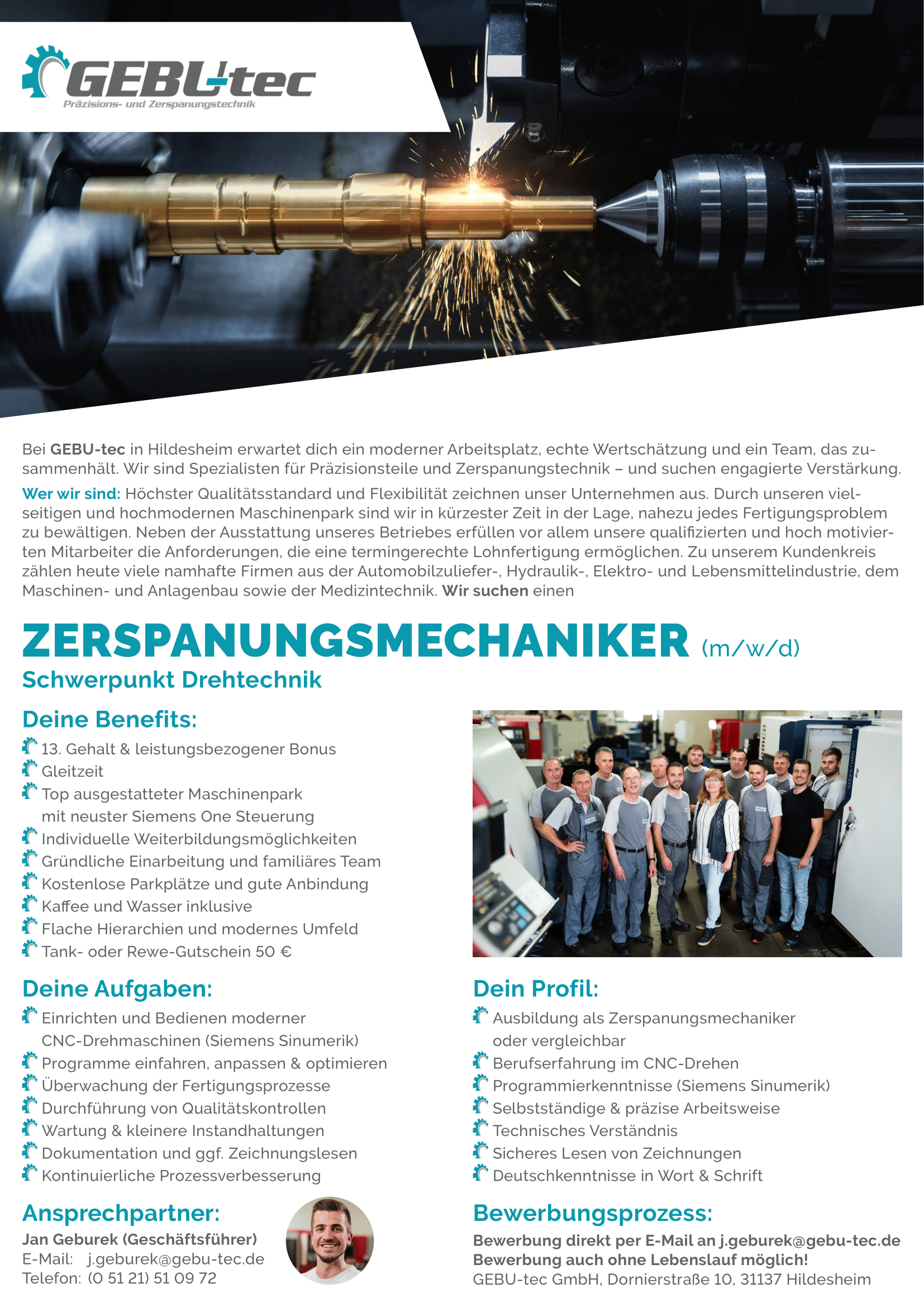 Gebutec Stellenanzeige DIN A4-1 Ihre Aufgaben:</p>
<p>Einrichten und Bedienen moderner</p>
<p>CNC-Drehmaschinen (Siemens Sinumerik)</p>
<p>Programme einfahren, anpassen & optimieren</p>
<p>Überwachung der Fertigungsprozesse</p>
<p>Durchführung von Qualitätskontrollen</p>
<p>Wartung & kleinere Instandhaltungen</p>
<p>Dokumentation und ggf. Zeichnungslesen</p>
<p>Kontinuierliche Prozessverbesserung</p>
<p>Ihre Qualifikation:</p>
<p>Ausbildung als Zerspanungsmechaniker oder vergleichbar</p>
<p>Berufserfahrung im CNC-Drehen</p>
<p>Programmierkenntnisse (Siemens Sinumerik)</p>
<p>Selbstständige & präzise Arbeitsweise</p>
<p>Technisches Verständnis</p>
<p>Sicheres Lesen von Zeichnungen</p>
<p>Deutschkenntnisse in Wort & Schrift</p>
<p>Wir bieten Ihnen:<br />
13. Gehalt & leistungsbezogener Bonus<br />
Gleitzeit<br />
Top ausgestatteter Maschinenpark mit neuster Siemens One Steuerung<br />
Individuelle Weiterbildungsmöglichkeiten<br />
Gründliche Einarbeitung und familiäres Team<br />
Kostenlose Parkplätze und gute Anbindung<br />
Kaffee und Wasser inklusive<br />
Flache Hierarchien und modernes Umfeld<br />
Tank- oder Rewe-Gutschein 50 €</p>
<p>Bewerbung direkt per E-Mail an j.geburek@gebu-tec.de<br />
Bewerbung auch ohne Lebenslauf möglich!<br />
GEBU-tec GmbH, Dornierstraße 10, 31137 Hildesheim